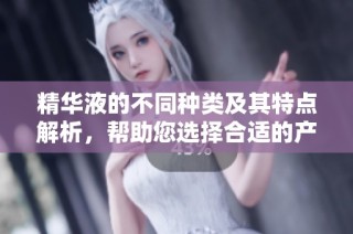 精华液的不同种类及其特点解析，帮助您选择合适的产品
