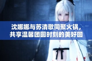 沈娜娜与苏清歌同聚火锅，共享温馨团圆时刻的美好回忆