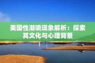 美国性潮喷现象解析：探索其文化与心理背景