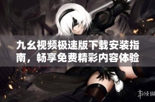 九幺视频极速版下载安装指南，畅享免费精彩内容体验
