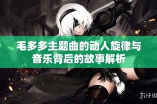 毛多多主题曲的动人旋律与音乐背后的故事解析