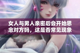 女人与男人亲密后会开始思念对方吗，这是否常见现象