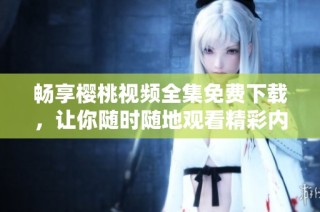 畅享樱桃视频全集免费下载，让你随时随地观看精彩内容