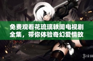 免费观看花琉璃轶闻电视剧全集，带你体验奇幻爱情故事