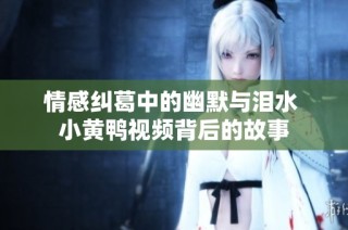 情感纠葛中的幽默与泪水 小黄鸭视频背后的故事