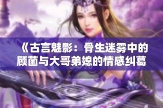 《古言魅影：骨生迷雾中的顾菌与大哥弟媳的情感纠葛》