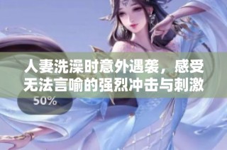 人妻洗澡时意外遇袭，感受无法言喻的强烈冲击与刺激