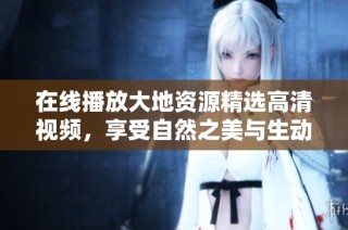 在线播放大地资源精选高清视频，享受自然之美与生动探索