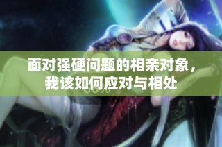 面对强硬问题的相亲对象，我该如何应对与相处