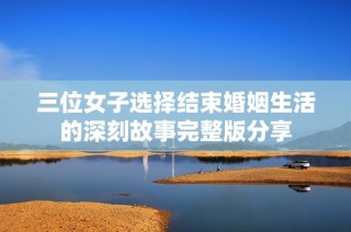 三位女子选择结束婚姻生活的深刻故事完整版分享
