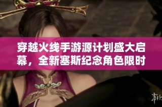 穿越火线手游源计划盛大启幕，全新塞斯纪念角色限时福利震撼来袭！