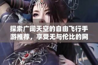 探索广阔天空的自由飞行手游推荐，享受无与伦比的网游新体验
