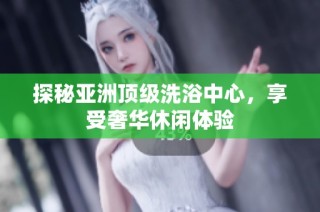 探秘亚洲顶级洗浴中心，享受奢华休闲体验