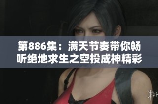第886集：满天节奏带你畅听绝地求生之空投成神精彩故事，免费在线观看内容尽在其中