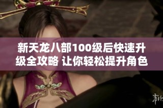 新天龙八部100级后快速升级全攻略 让你轻松提升角色战力的方法和技巧