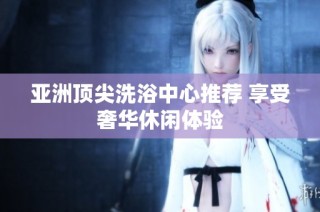 亚洲顶尖洗浴中心推荐 享受奢华休闲体验