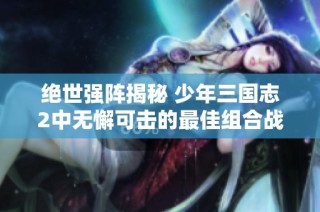 绝世强阵揭秘 少年三国志2中无懈可击的最佳组合战力分析