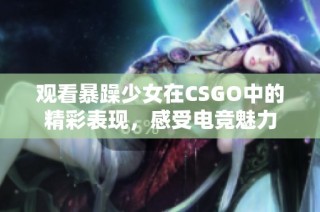 观看暴躁少女在CSGO中的精彩表现，感受电竞魅力