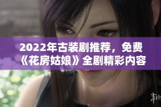 2022年古装剧推荐，免费《花房姑娘》全剧精彩内容集锦