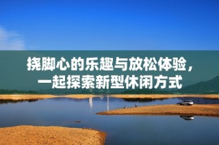 挠脚心的乐趣与放松体验，一起探索新型休闲方式