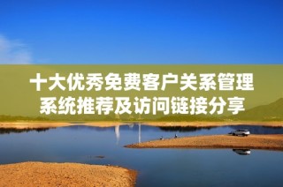 十大优秀免费客户关系管理系统推荐及访问链接分享