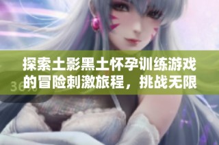 探索土影黑土怀孕训练游戏的冒险刺激旅程，挑战无限可能与问答乐趣等着你