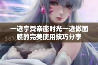 一边享受亲密时光一边做面膜的完美使用技巧分享