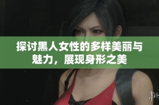 探讨黑人女性的多样美丽与魅力，展现身形之美