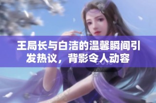 王局长与白洁的温馨瞬间引发热议，背影令人动容