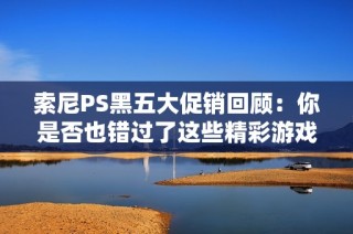 索尼PS黑五大促销回顾：你是否也错过了这些精彩游戏的限时折扣？
