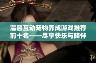 温馨互动宠物养成游戏推荐前十名——尽享快乐与陪伴的完美选择