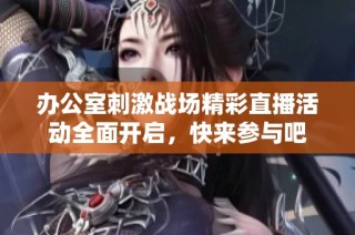 办公室刺激战场精彩直播活动全面开启，快来参与吧