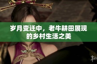 岁月变迁中，老牛耕田展现的乡村生活之美