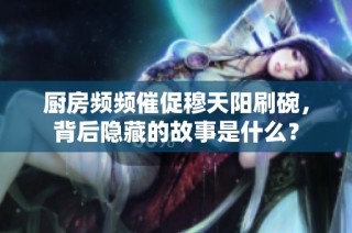 厨房频频催促穆天阳刷碗，背后隐藏的故事是什么？