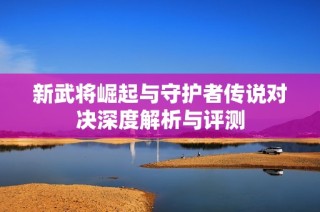 新武将崛起与守护者传说对决深度解析与评测