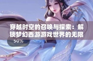 穿越时空的召唤与探索：解锁梦幻西游游戏世界的无限魅力与精彩冒险