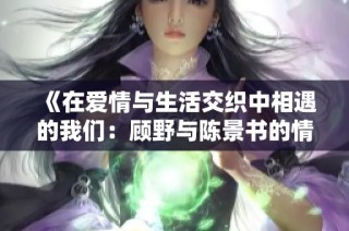 《在爱情与生活交织中相遇的我们：顾野与陈景书的情感故事》