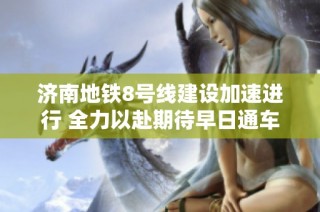 济南地铁8号线建设加速进行 全力以赴期待早日通车的好消息