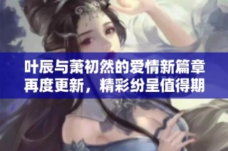 叶辰与萧初然的爱情新篇章再度更新，精彩纷呈值得期待