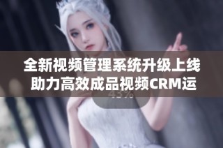 全新视频管理系统升级上线 助力高效成品视频CRM运营