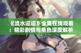 《流水迢迢》全集在线观看：精彩剧情与角色深度解析
