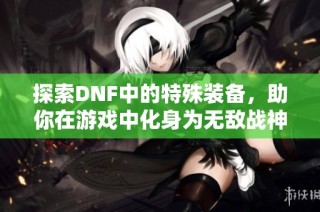 探索DNF中的特殊装备，助你在游戏中化身为无敌战神的终极攻略与技巧揭秘