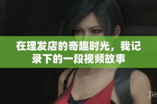 在理发店的奇趣时光，我记录下的一段视频故事