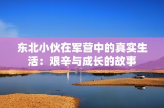 东北小伙在军营中的真实生活：艰辛与成长的故事