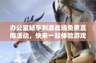 办公室畅享刺激战场免费直播活动，快来一起体验游戏乐趣