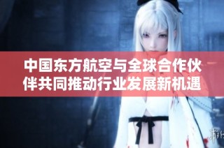 中国东方航空与全球合作伙伴共同推动行业发展新机遇