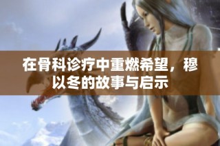 在骨科诊疗中重燃希望，穆以冬的故事与启示