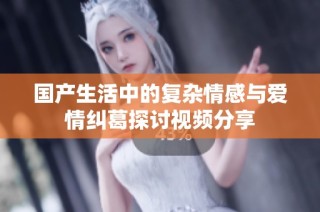 国产生活中的复杂情感与爱情纠葛探讨视频分享