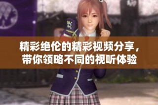 精彩绝伦的精彩视频分享，带你领略不同的视听体验