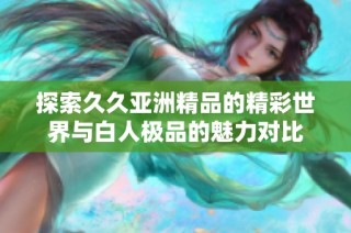 探索久久亚洲精品的精彩世界与白人极品的魅力对比